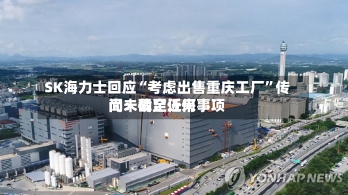SK海力士回应“考虑出售重庆工厂”传闻：截至近来尚未确定任何事项-第3张图片