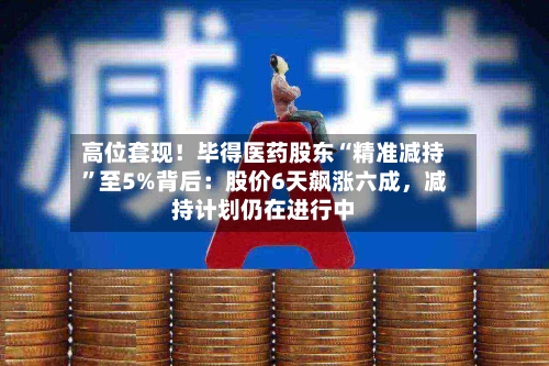 高位套现！毕得医药股东“精准减持	”至5%背后：股价6天飙涨六成，减持计划仍在进行中-第2张图片