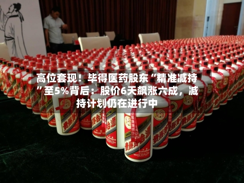 高位套现！毕得医药股东“精准减持”至5%背后：股价6天飙涨六成	，减持计划仍在进行中-第3张图片