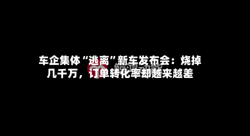 车企集体“逃离”新车发布会：烧掉几千万，订单转化率却越来越差-第2张图片