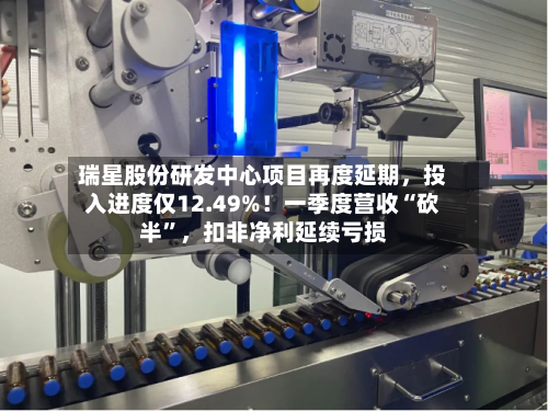 瑞星股份研发中心项目再度延期，投入进度仅12.49%！一季度营收“砍半”	，扣非净利延续亏损-第2张图片