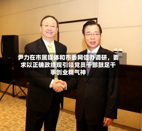 尹力在市属媒体和市委网信办调研，要求以正确政绩观引领党员干部鼓足干事创业精气神-第2张图片