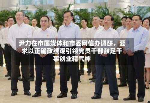 尹力在市属媒体和市委网信办调研，要求以正确政绩观引领党员干部鼓足干事创业精气神-第3张图片