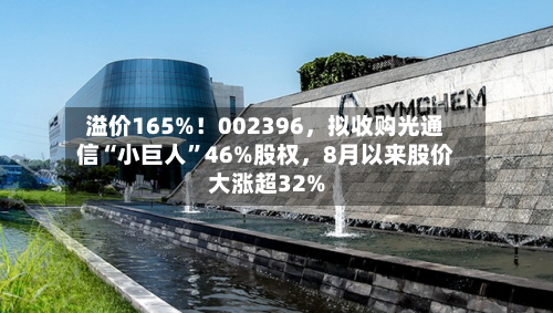 溢价165%！002396	，拟收购光通信“小巨人	”46%股权，8月以来股价大涨超32%-第2张图片