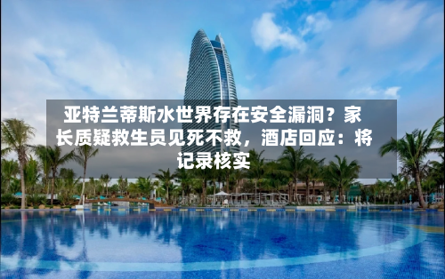 亚特兰蒂斯水世界存在安全漏洞？家长质疑救生员见死不救，酒店回应：将记录核实