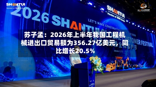 苏子孟：2026年上半年我国工程机械进出口贸易额为356.27亿美元，同比增长20.5%-第3张图片