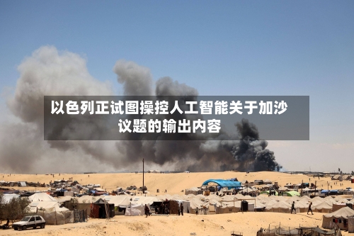 以色列正试图操控人工智能关于加沙议题的输出内容-第2张图片