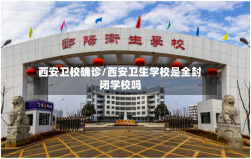 西安卫校确诊/西安卫生学校是全封闭学校吗