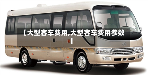【大型客车费用,大型客车费用参数】-第3张图片