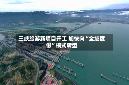 三峡旅游新项目开工 加快向“全域度假”模式转型