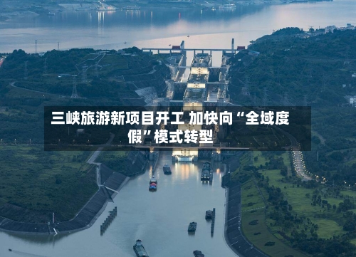 三峡旅游新项目开工 加快向“全域度假	”模式转型-第2张图片