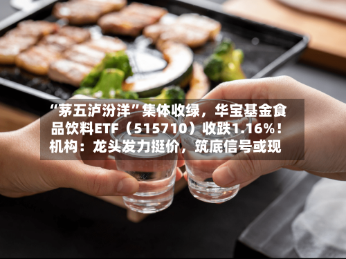 “茅五泸汾洋”集体收绿，华宝基金食品饮料ETF（515710）收跌1.16%！机构：龙头发力挺价，筑底信号或现