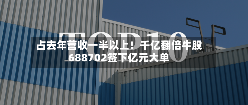 占去年营收一半以上!千亿翻倍牛股688702签下亿元大单-第1张图片