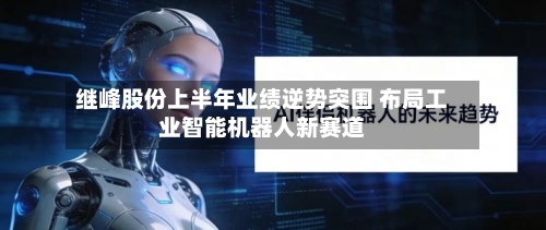 继峰股份上半年业绩逆势突围 布局工业智能机器人新赛道-第1张图片