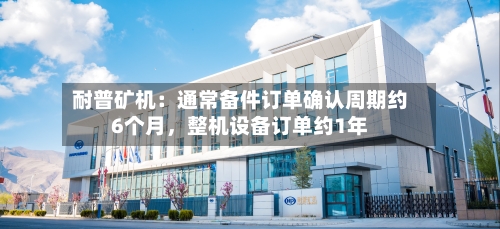 耐普矿机：通常备件订单确认周期约6个月	，整机设备订单约1年-第1张图片