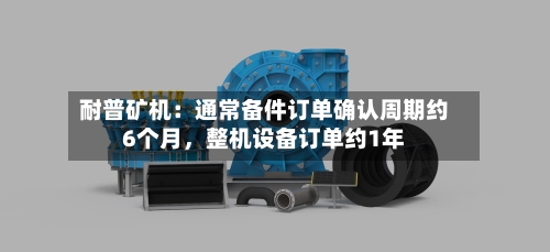耐普矿机：通常备件订单确认周期约6个月，整机设备订单约1年-第3张图片