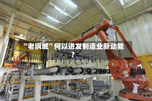 “老钢城”何以迸发制造业新动能？-第3张图片