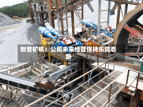耐普矿机:公司未来经营保持乐观态势-第2张图片