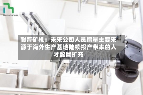 耐普矿机：未来公司人员增量主要来源于海外生产基地陆续投产带来的人才配置扩充-第1张图片