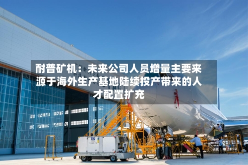 耐普矿机：未来公司人员增量主要来源于海外生产基地陆续投产带来的人才配置扩充-第2张图片