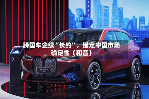 跨国车企续“长约”，锚定中国市场确定性（和音）-第3张图片