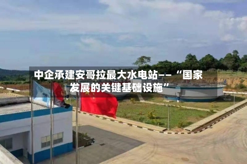 中企承建安哥拉最大水电站—— “国家发展的关键基础设施”-第2张图片