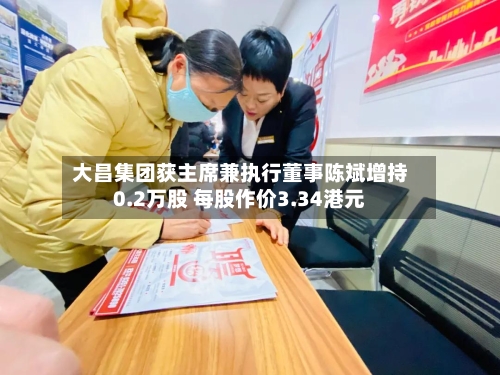 大昌集团获主席兼执行董事陈斌增持0.2万股 每股作价3.34港元-第1张图片