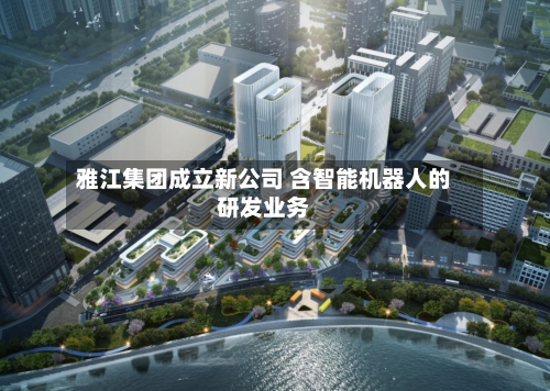 雅江集团成立新公司 含智能机器人的研发业务-第2张图片