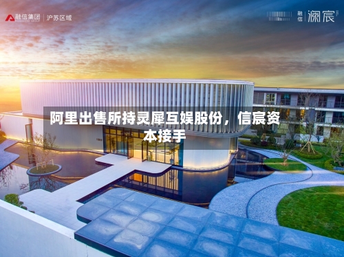 阿里出售所持灵犀互娱股份，信宸资本接手
