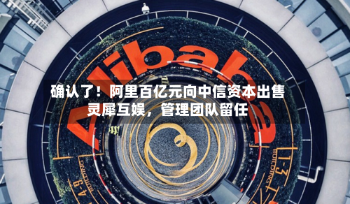 确认了！阿里百亿元向中信资本出售灵犀互娱，管理团队留任