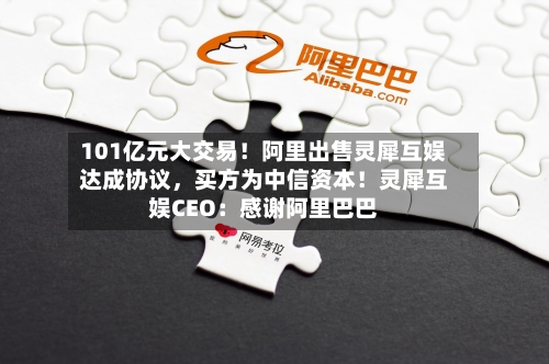 101亿元大交易！阿里出售灵犀互娱达成协议，买方为中信资本！灵犀互娱CEO：感谢阿里巴巴