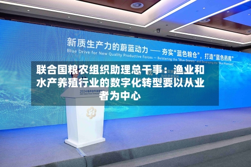 联合国粮农组织助理总干事：渔业和水产养殖行业的数字化转型要以从业者为中心-第2张图片