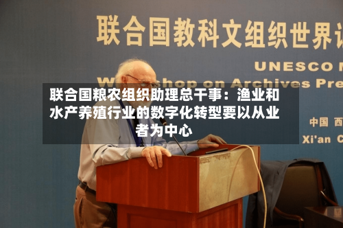 联合国粮农组织助理总干事：渔业和水产养殖行业的数字化转型要以从业者为中心-第3张图片