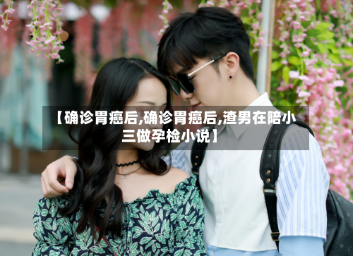 【确诊胃癌后,确诊胃癌后,渣男在陪小三做孕检小说】-第3张图片