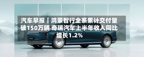 汽车早报｜鸿蒙智行全系累计交付量破150万辆 奇瑞汽车上半年收入同比增长1.2%-第2张图片