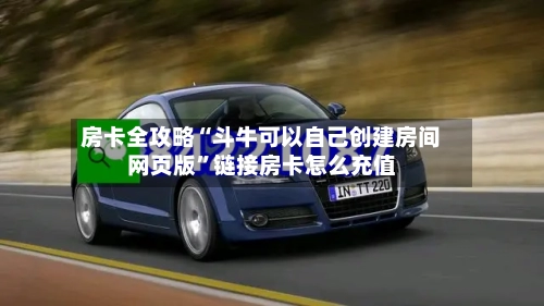 房卡全攻略“斗牛可以自己创建房间网页版	”链接房卡怎么充值-第2张图片