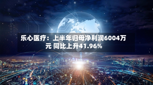 乐心医疗：上半年归母净利润6004万元 同比上升41.96%-第2张图片