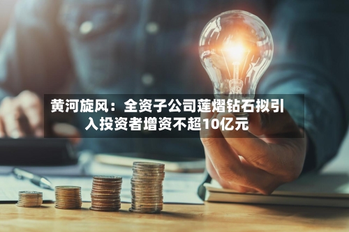 黄河旋风：全资子公司莲熠钻石拟引入投资者增资不超10亿元-第3张图片