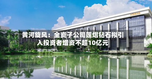 黄河旋风：全资子公司莲熠钻石拟引入投资者增资不超10亿元-第2张图片