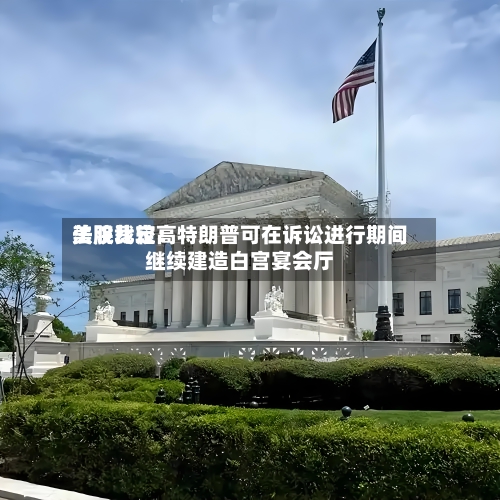 美股比较高法院裁定：特朗普可在诉讼进行期间继续建造白宫宴会厅-第2张图片
