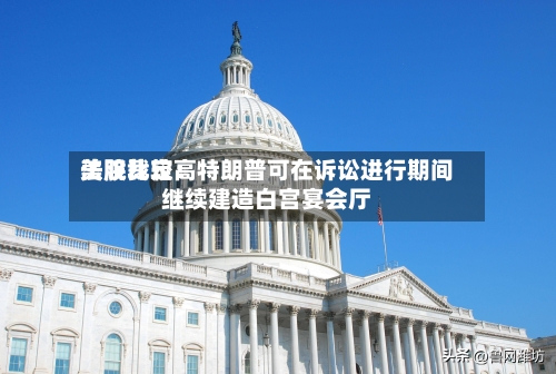 美股比较高法院裁定：特朗普可在诉讼进行期间继续建造白宫宴会厅-第1张图片