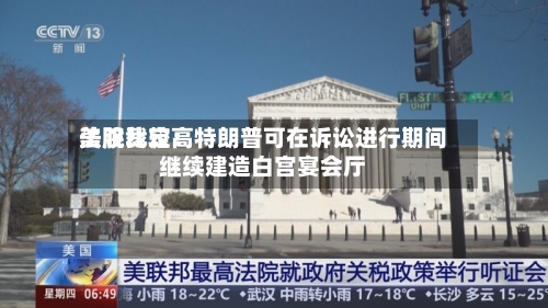 美股比较高法院裁定：特朗普可在诉讼进行期间继续建造白宫宴会厅-第3张图片