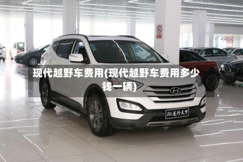 现代越野车费用(现代越野车费用多少钱一辆)