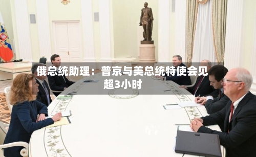 俄总统助理：普京与美总统特使会见超3小时-第2张图片