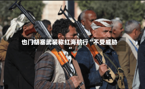 也门胡塞武装称红海航行“不受威胁”-第3张图片
