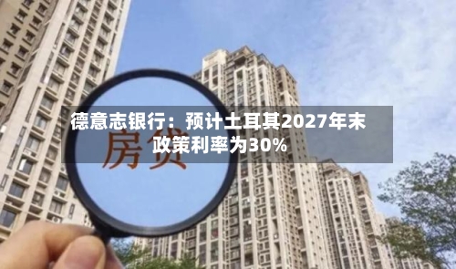 德意志银行：预计土耳其2027年末政策利率为30%-第2张图片