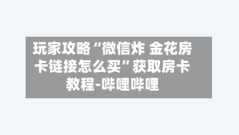 玩家攻略“微信炸 金花房卡链接怎么买”获取房卡教程-哔哩哔哩-第2张图片