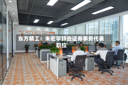 东方精工：朱宏宇辞去证券事务代表职位-第3张图片