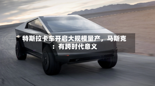特斯拉卡车开启大规模量产，马斯克：有跨时代意义
