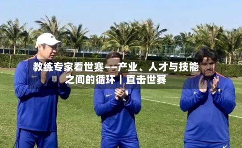 教练专家看世赛——产业、人才与技能之间的循环｜直击世赛-第2张图片